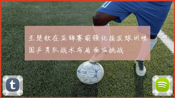 王楚钦在亚锦赛前强化接发球训练国乒男队战术布局面临挑战