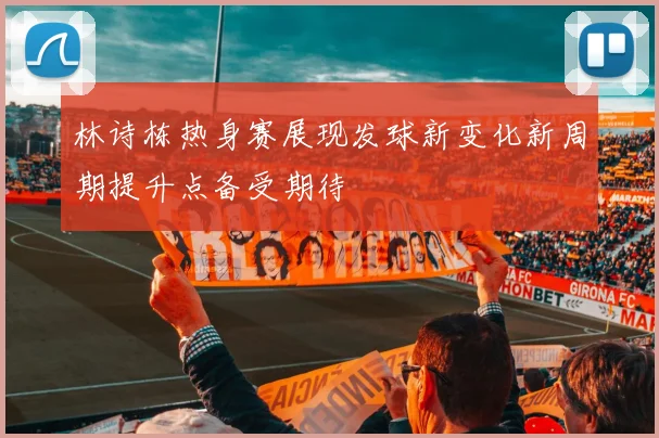林诗栋热身赛展现发球新变化新周期提升点备受期待