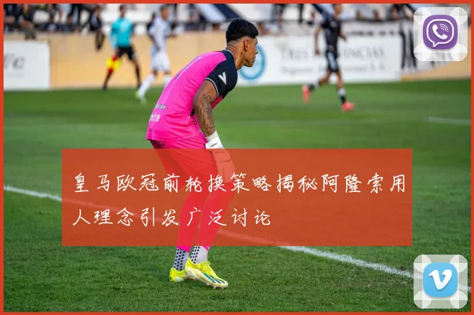 皇马欧冠前轮换策略揭秘阿隆索用人理念引发广泛讨论