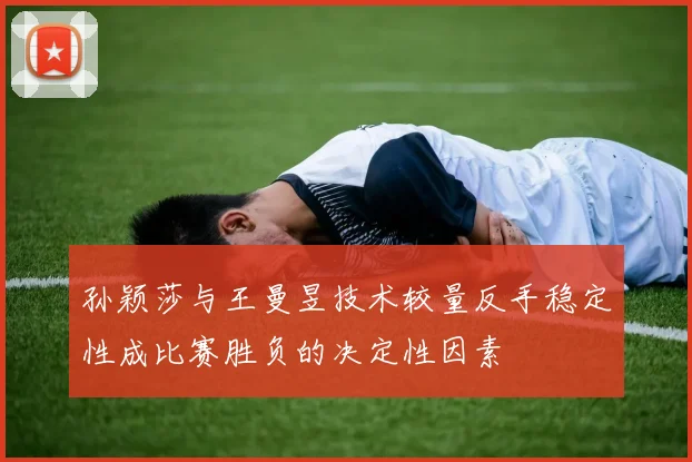 孙颖莎与王曼昱技术较量反手稳定性成比赛胜负的决定性因素