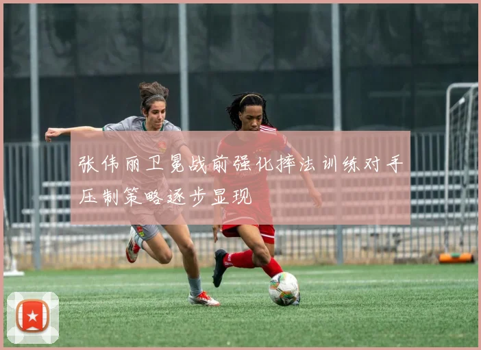 张伟丽卫冕战前强化摔法训练对手压制策略逐步显现