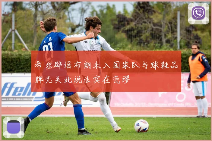 希尔辟谣布朗未入国家队与球鞋品牌无关此说法实在荒谬