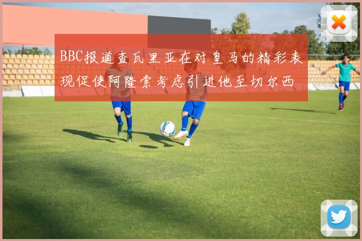 BBC报道查瓦里亚在对皇马的精彩表现促使阿隆索考虑引进他至切尔西