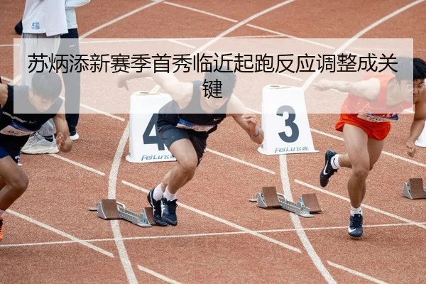 苏炳添新赛季首秀临近起跑反应调整成关键
